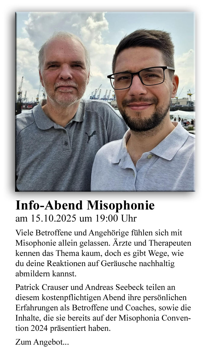Info-Abend Misophonie am 15.10.2025 um 19:00 Uhr: Viele Betroffene und Angehörige fühlen sich mit Misophonie allein gelassen. Ärzte und Therapeuten kennen das Thema kaum, doch es gibt Wege, wie du deine Reaktionen auf Geräusche nachhaltig abmildern kannst.In diesem Info-Abend erfährst du:welche Symptome auf Misophonie hindeuten und welche Arten von Misophonie es gibtwarum Misophonie die einzige bekannte Störung ist, deren ursächliches Symptom Wut istwas bei Misophonie eine Rolle spielt: welche Faktoren die Misophonie verstärken können (z. B. Stress, innere Anspannung, fehlende Strategien) und welche Faktoren sie lindern (z. B. gezielte Methoden, Entspannung, neue Routinen)echte Fallbeispiele und Erfahrungen von Betroffenenwelche ersten Schritte du sofort für dich mitnehmen kannstPatrick Crauser und Andreas Seebeck teilen hier ihre persönlichen Erfahrungen als Betroffene und Coaches, sowie die Inhalte, die sie bereits auf der Misophonia Convention 2024 präsentiert haben.